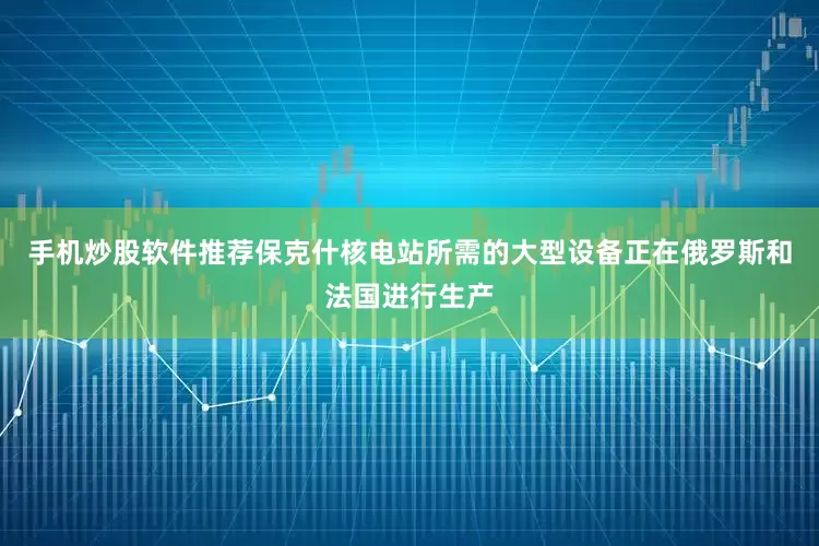手机炒股软件推荐保克什核电站所需的大型设备正在俄罗斯和法国进行生产